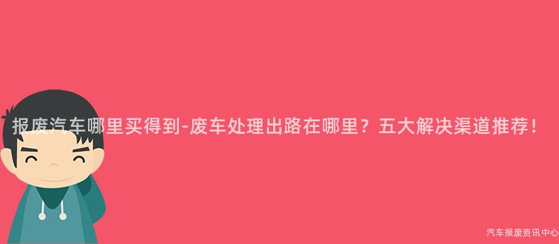 报废汽车哪里买得到-废车处理出路在哪里？五大解决渠道推荐！