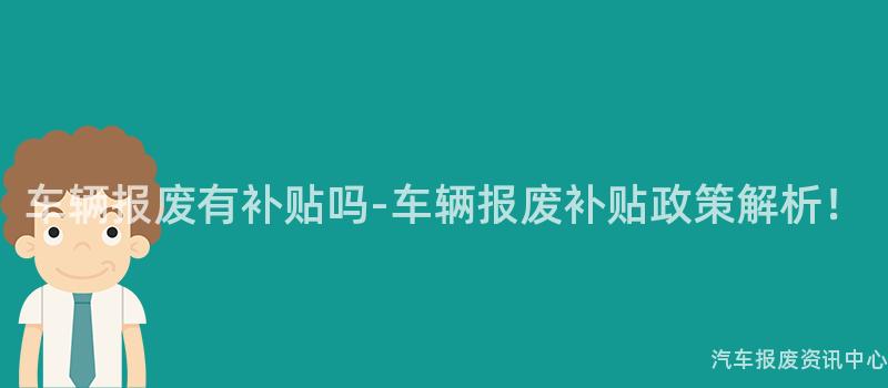 车辆报废有补贴吗-车辆报废补贴政策解析！