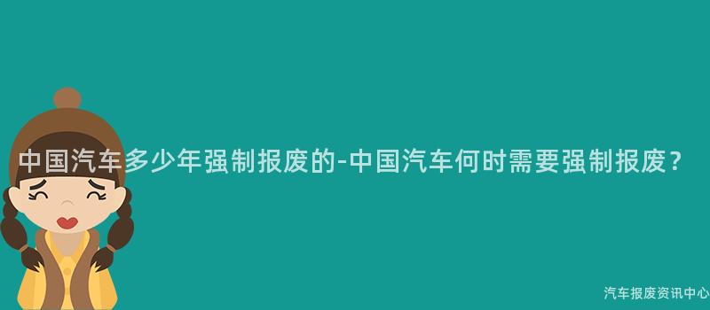 中国汽车多少年强制报废的-中国汽车何时需要强制报废？