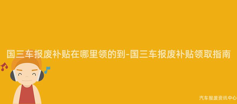 国三车报废补贴在哪里领的到-国三车报废补贴领取指南