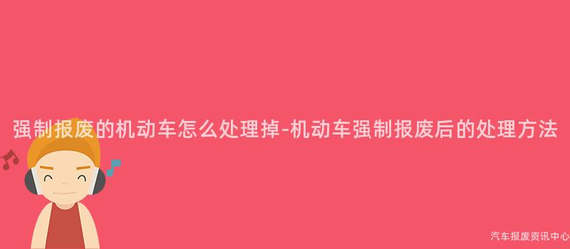 强制报废的机动车怎么处理掉-机动车强制报废后的处理方法