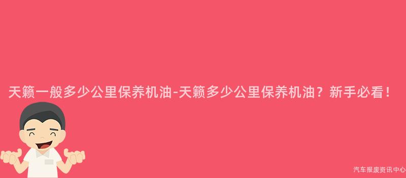 天籁一般多少公里保养机油-天籁多少公里保养机油？新手必看！