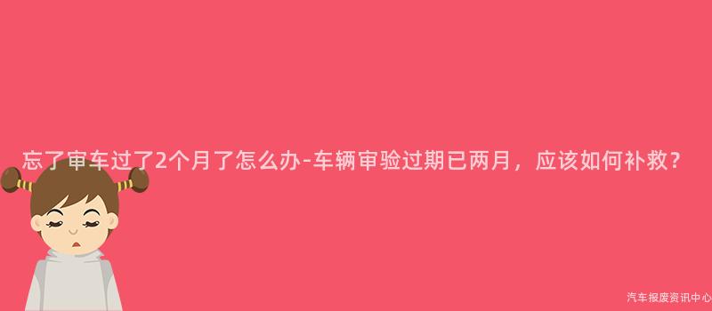 忘了审车过了2个月了怎么办-车辆审验过期已两月，应该如何补救？