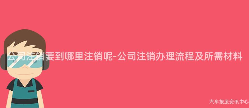 公司注销要到哪里注销呢-公司注销办理流程及所需材料