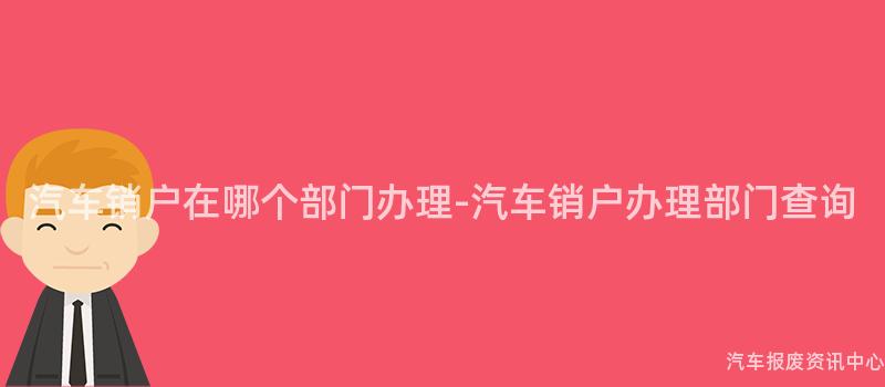 汽车销户在哪个部门办理-汽车销户办理部门查询