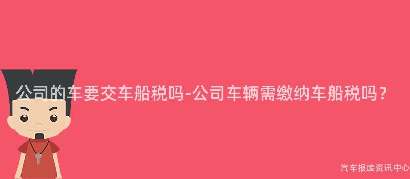 公司的车要交车船税吗-公司车辆需缴纳车船税吗？
