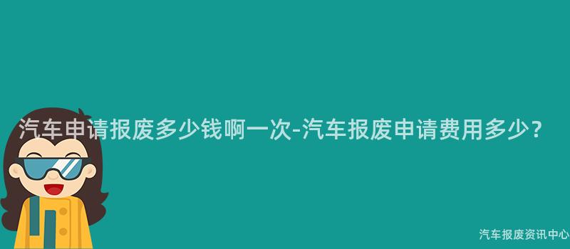 汽车申请报废多少钱啊一次-汽车报废申请费用多少？