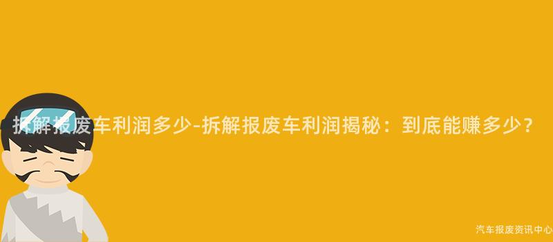拆解报废车利润多少-拆解报废车利润揭秘：到底能赚多少？