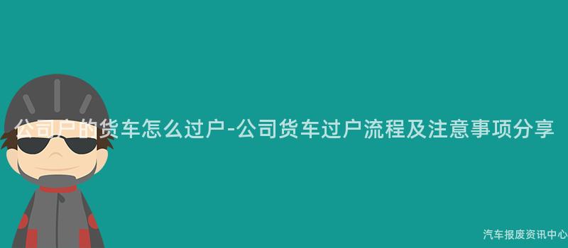 公司户的货车怎么过户-公司货车过户流程及注意事项分享