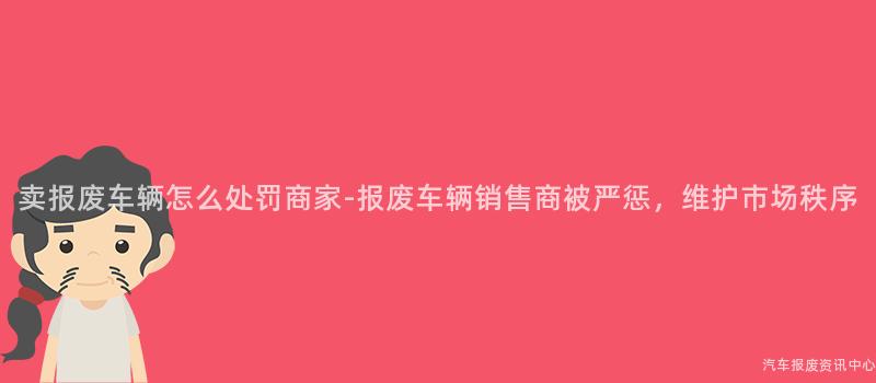 卖报废车辆怎么处罚商家-报废车辆销售商被严惩，维护市场秩序