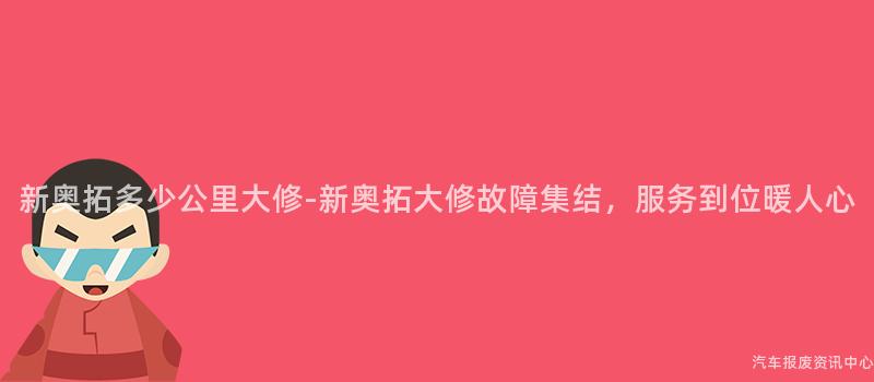 新奥拓多少公里大修-新奥拓大修故障集结，服务到位暖人心