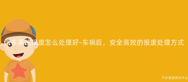 汽车事故报废怎么处理好-车祸后，安全高效的报废处理方式