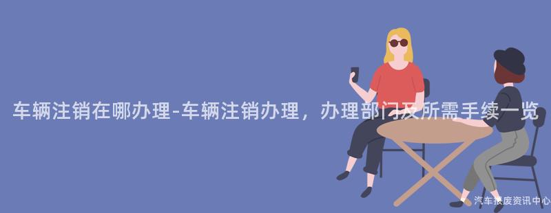 车辆注销在哪办理-车辆注销办理，办理部门及所需手续一览