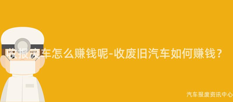 收报废车怎么赚钱呢-收废旧汽车如何赚钱？
