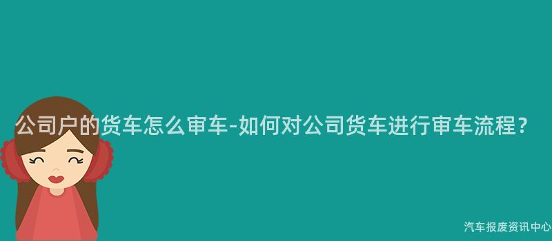 公司户的货车怎么审车-如何对公司货车进行审车流程？