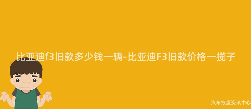 比亚迪f3旧款多少钱一辆-比亚迪F3旧款价格一揽子