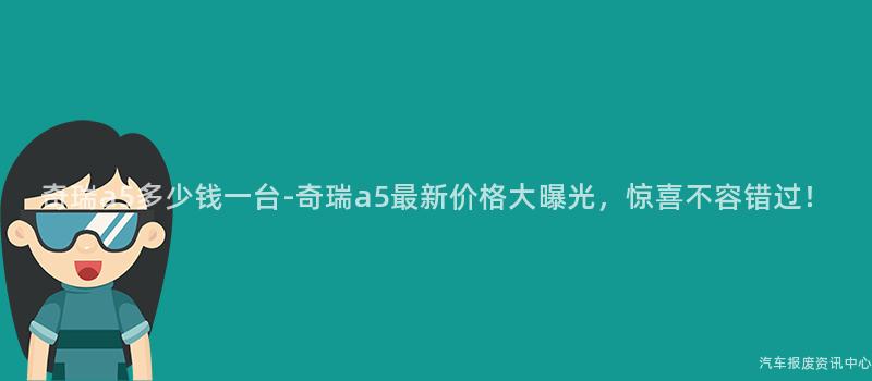 奇瑞a5多少钱一台-奇瑞a5最新价格大曝光，惊喜不容错过！