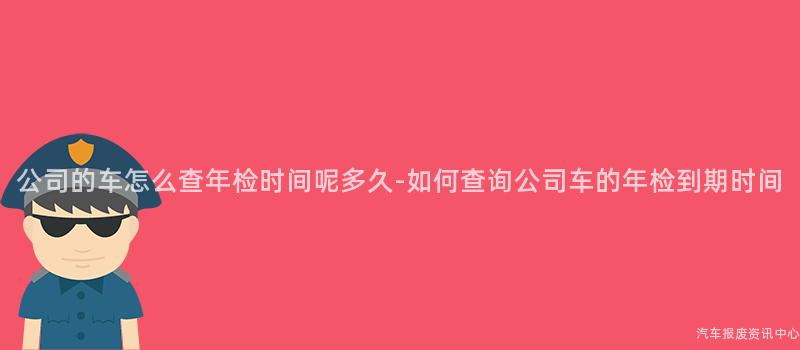公司的车怎么查年检时间呢多久-如何查询公司车的年检到期时间
