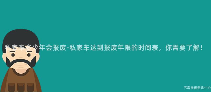 私家车多少年会报废-私家车达到报废年限的时间表，你需要了解！