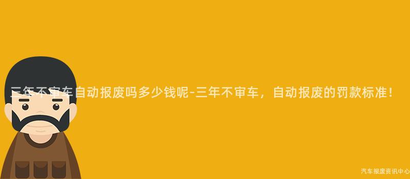三年不审车自动报废吗多少钱呢-三年不审车，自动报废的罚款标准！