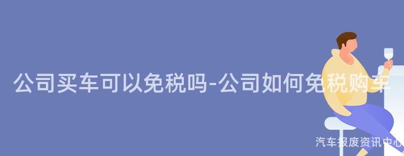 公司买车可以免税吗-公司如何免税购车