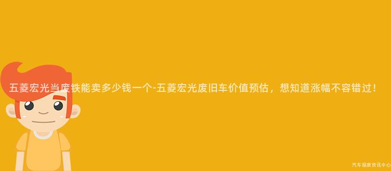 五菱宏光当废铁能卖多少钱一个-五菱宏光废旧车价值预估，想知道涨幅不容错过！