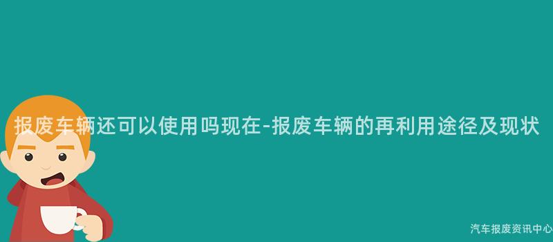 报废车辆还可以使用吗现在-报废车辆的再利用途径及现状