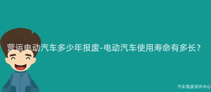 营运电动汽车多少年报废-电动汽车使用寿命有多长？