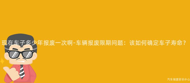 现在车子多少年报废一次啊-车辆报废限期问题：该如何确定车子寿命？