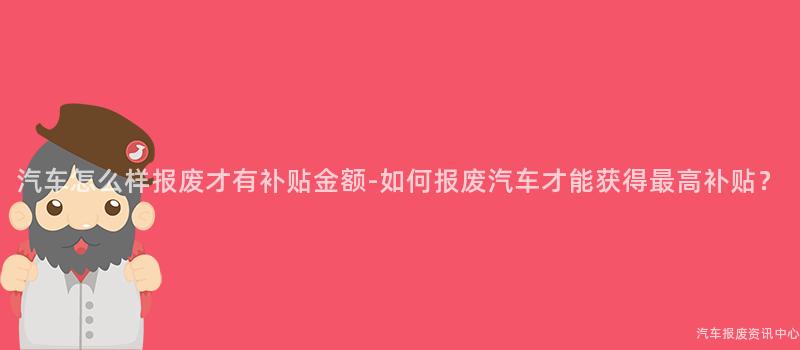 汽车怎么样报废才有补贴金额-如何报废汽车才能获得最高补贴？