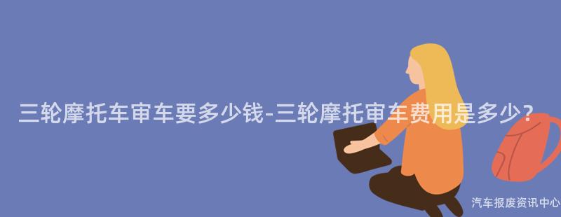 三轮摩托车审车要多少钱-三轮摩托审车费用是多少？