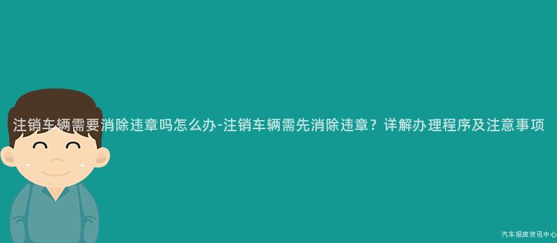 注销车辆需要消除违章吗怎么办-注销车辆需先消除违章？详解办理程序及注意事项