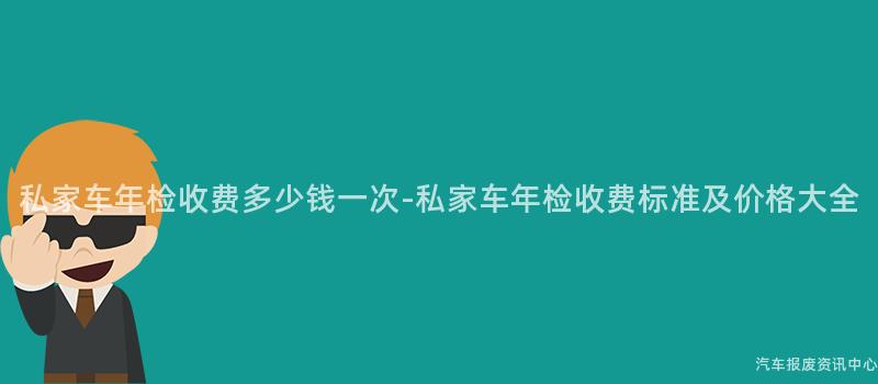 私家车年检收费多少钱一次-私家车年检收费标准及价格大全