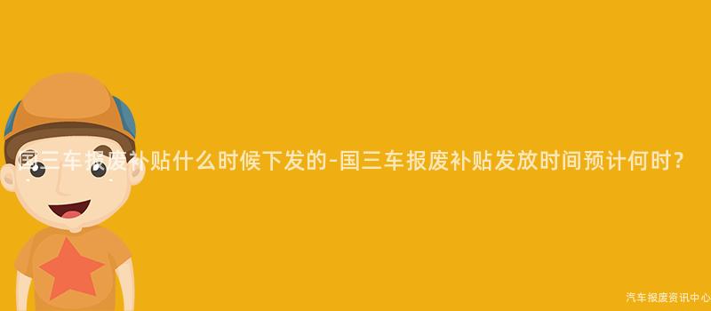 国三车报废补贴什么时候下发的-国三车报废补贴发放时间预计何时？