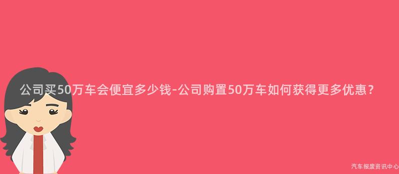公司买50万车会便宜多少钱-公司购置50万车如何获得更多优惠？