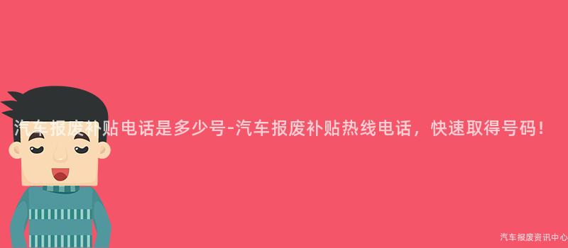 汽车报废补贴电话是多少号-汽车报废补贴热线电话，快速取得号码！