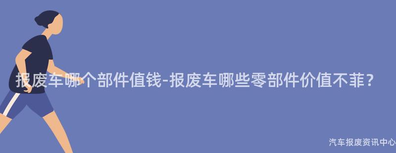 报废车哪个部件值钱-报废车哪些零部件价值不菲？