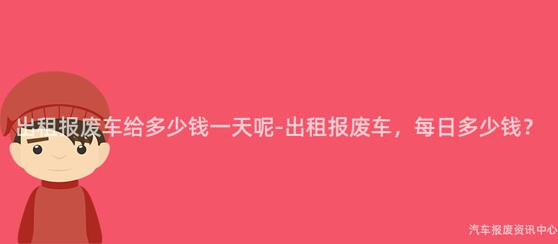 出租报废车给多少钱一天呢-出租报废车，每日多少钱？