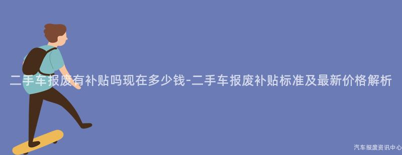 二手车报废有补贴吗现在多少钱-二手车报废补贴标准及最新价格解析