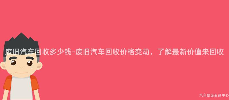 废旧汽车回收多少钱-废旧汽车回收价格变动，了解最新价值来回收