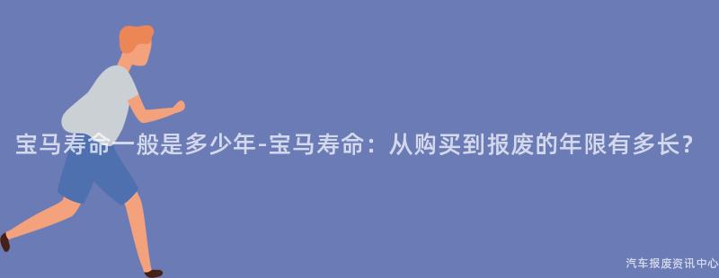 宝马寿命一般是多少年-宝马寿命：从购买到报废的年限有多长？