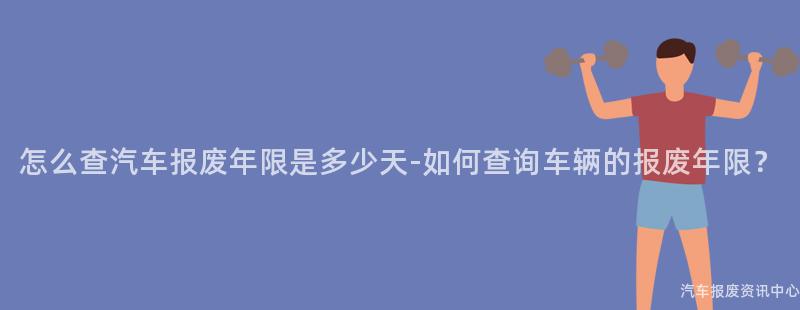 怎么查汽车报废年限是多少天-如何查询车辆的报废年限？