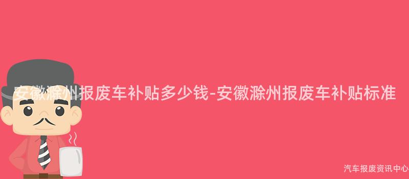 安徽滁州报废车补贴多少钱-安徽滁州报废车补贴标准