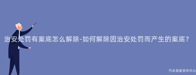 治安处罚有案底怎么解除-如何解除因治安处罚而产生的案底？