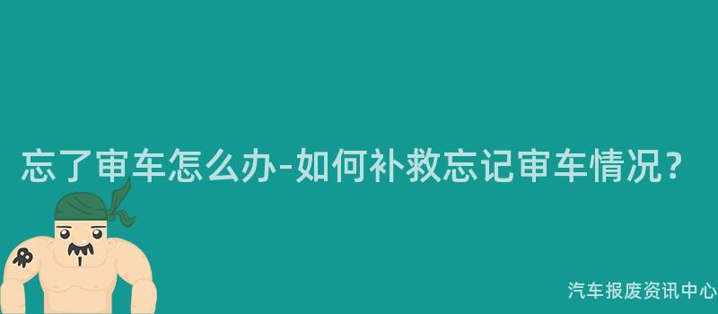 忘了审车怎么办-如何补救忘记审车情况？