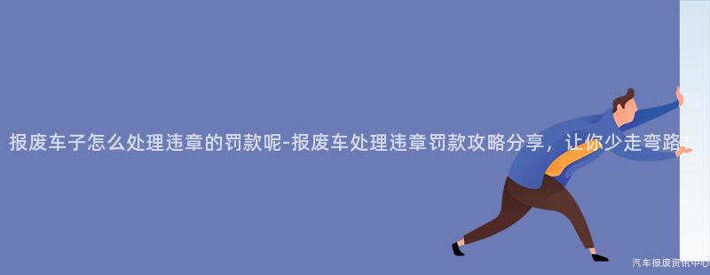 报废车子怎么处理违章的罚款呢-报废车处理违章罚款攻略分享,让你少走弯路!