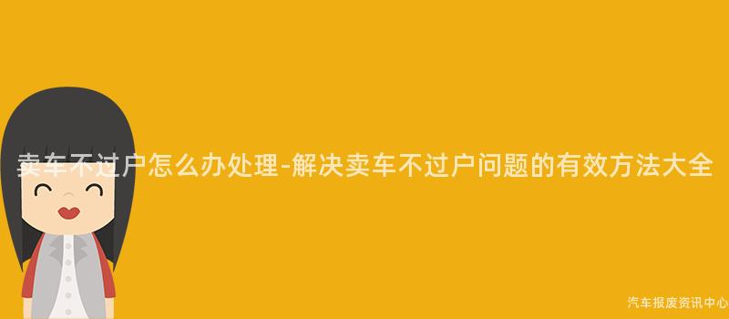 卖车不过户怎么办处理-解决卖车不过户问题的有效方法大全