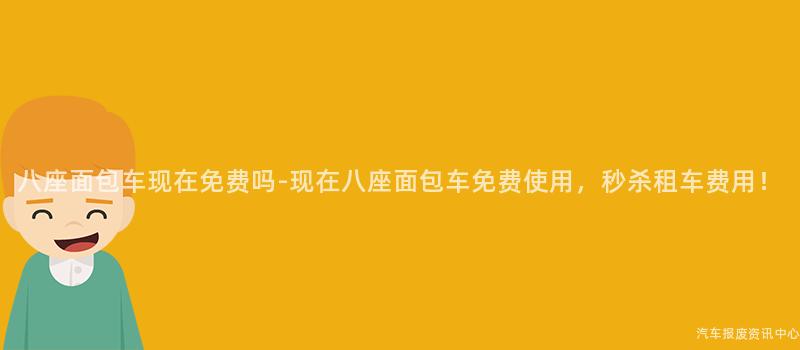 八座面包车现在免费吗-现在八座面包车免费使用，秒杀租车费用！