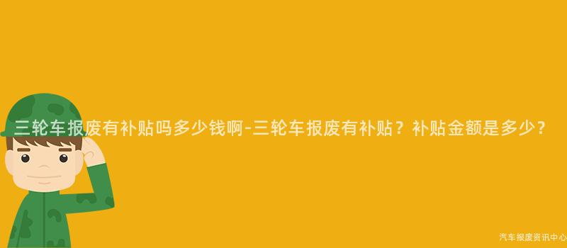 三轮车报废有补贴吗多少钱啊-三轮车报废有补贴？补贴金额是多少？