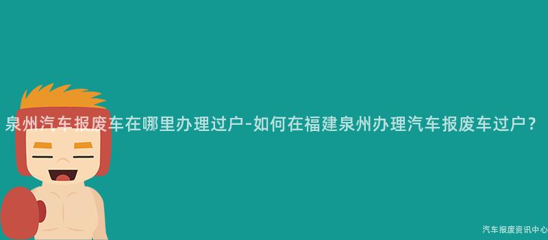 泉州汽车报废车在哪里办理过户-如何在福建泉州办理汽车报废车过户？